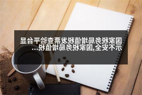 国家税务局增值税发票查验平台显示不安全,国家税务局增值税发票查验平台